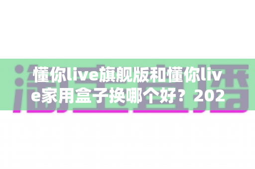懂你live旗舰版和懂你live家用盒子换哪个好？2025最新深度对比评测与选购指南