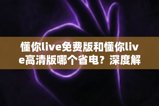 懂你live免费版和懂你live高清版哪个省电？深度解析与省电优化全攻略