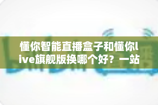 懂你智能直播盒子和懂你live旗舰版换哪个好？一站式深度对比指南，帮主播选对设备不花冤枉钱