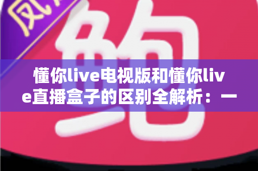 懂你live电视版和懂你live直播盒子的区别全解析：一文读懂软件版与硬件版怎么选？