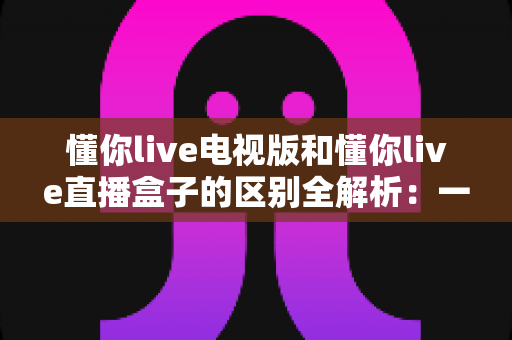 懂你live电视版和懂你live直播盒子的区别全解析：一文读懂软件版与硬件版怎么选？