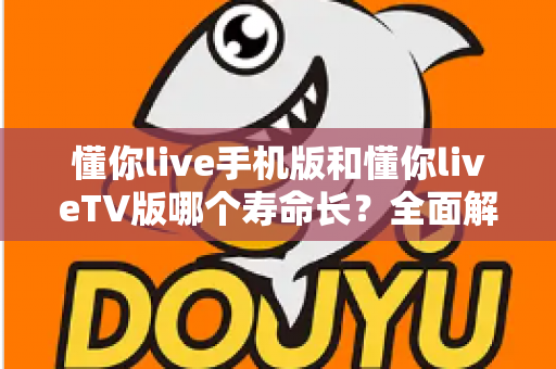 懂你live手机版和懂你liveTV版哪个寿命长？全面解析两大版本使用寿命与选择攻略