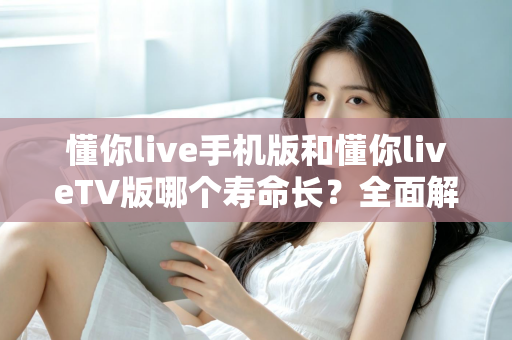懂你live手机版和懂你liveTV版哪个寿命长？全面解析两大版本使用寿命与选择攻略