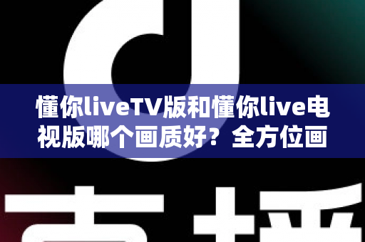 懂你liveTV版和懂你live电视版哪个画质好?全方位画质对比与清晰观看提升指南 懂你liveTV版和懂你live电视版哪个画质好?全方位画质对比与清晰观看提升指南