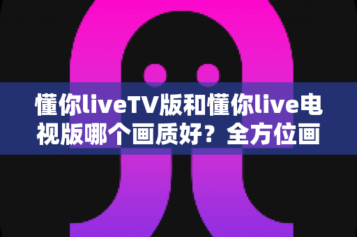 懂你liveTV版和懂你live电视版哪个画质好？全方位画质对比与清晰观看提升指南