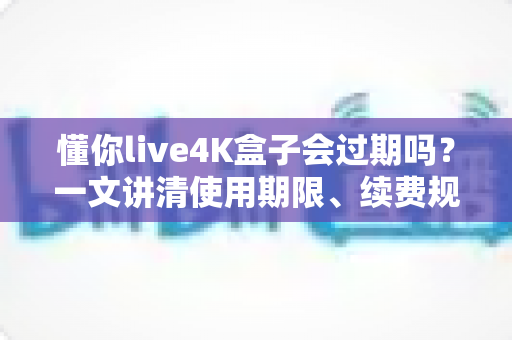 懂你live4K盒子会过期吗?一文讲清使用期限、续费规则与避坑指南 懂你live4K盒子会过期吗?一文讲清使用期限、续费规则与避坑指南