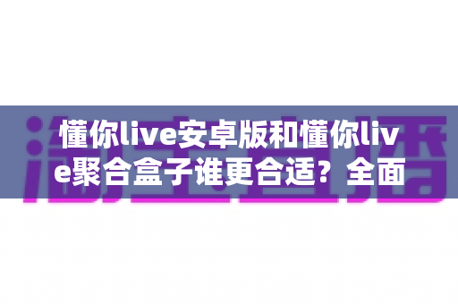 懂你live安卓版和懂你live聚合盒子谁更合适？全面对比分析助你做出最佳选择