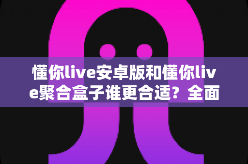 懂你live安卓版和懂你live聚合盒子谁更合适？全面对比分析助你做出最佳选择