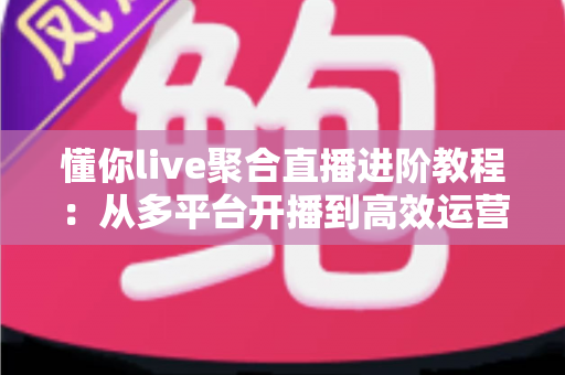 懂你live聚合直播进阶教程：从多平台开播到高效运营的实战指南