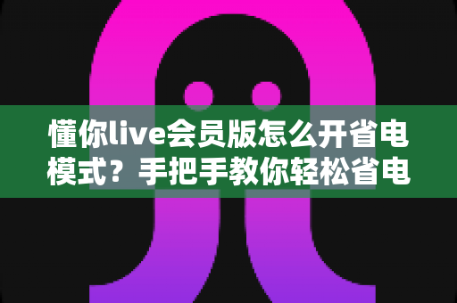 懂你live会员版怎么开省电模式?手把手教你轻松省电、畅享直播不断电 懂你live会员版怎么开省电模式?手把手教你轻松省电、畅享直播不断电
