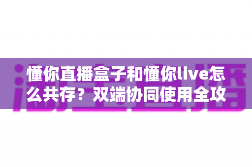 懂你直播盒子和懂你live怎么共存？双端协同使用全攻略与实用技巧分享