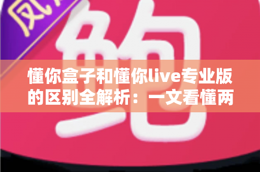 懂你盒子和懂你live专业版的区别全解析：一文看懂两大版本如何选择，观影体验全面升级
