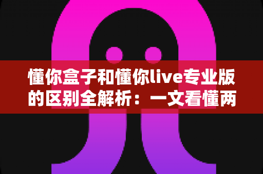 懂你盒子和懂你live专业版的区别全解析：一文看懂两大版本如何选择，观影体验全面升级