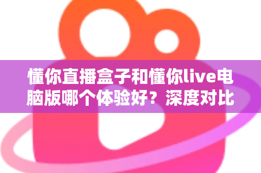 懂你直播盒子和懂你live电脑版哪个体验好？深度对比测评帮你选出最适合的直播工具