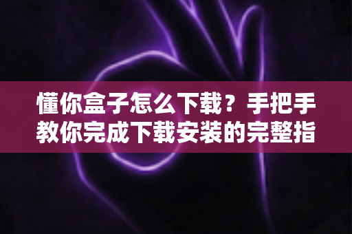懂你盒子怎么下载？手把手教你完成下载安装的完整指南与实用技巧