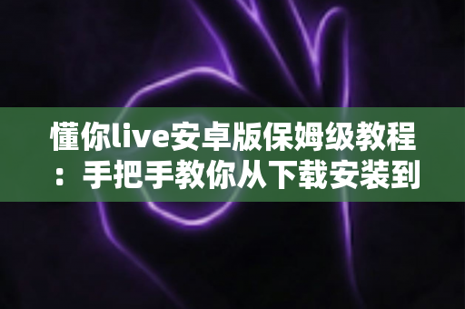 懂你live安卓版保姆级教程：手把手教你从下载安装到玩转直播的全流程指南