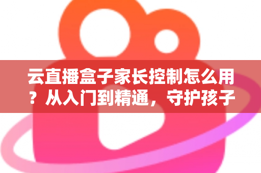 云直播盒子家长控制怎么用？从入门到精通，守护孩子健康观影的实用指南