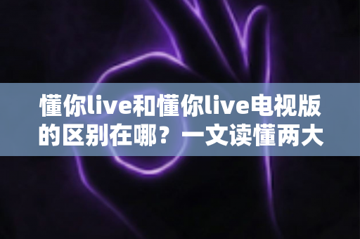 懂你live和懂你live电视版的区别在哪？一文读懂两大版本差异，选对版本观影体验翻倍