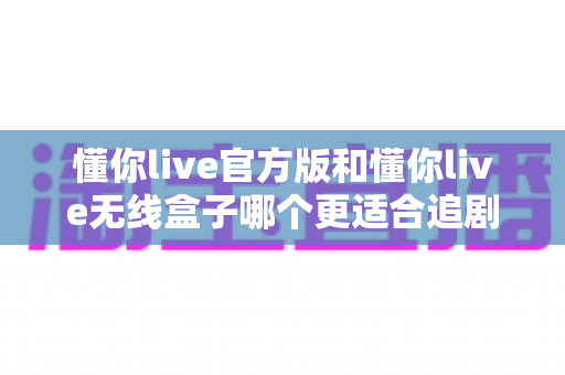 懂你live官方版和懂你live无线盒子哪个更适合追剧？2024最新追剧装备深度对比指南