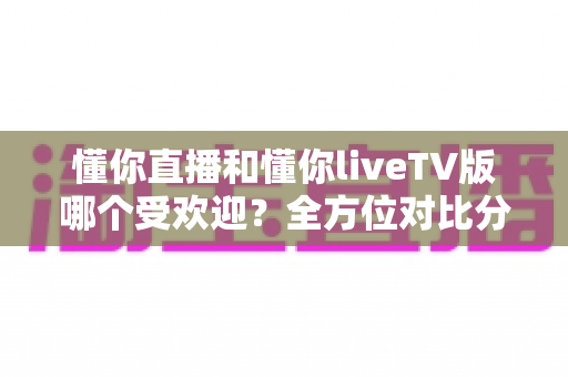 懂你直播和懂你liveTV版哪个受欢迎？全方位对比分析与选购指南