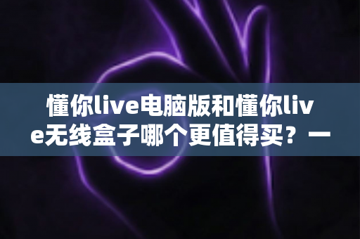 懂你live电脑版和懂你live无线盒子哪个更值得买?一文读懂两种版本的差异,帮你把钱花在刀刃上 懂你live电脑版和懂你live无线盒子哪个更值得买?一文读懂两种版本的差异,帮你把钱花在刀刃上