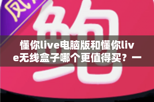 懂你live电脑版和懂你live无线盒子哪个更值得买?一文读懂两种版本的差异,帮你把钱花在刀刃上 懂你live电脑版和懂你live无线盒子哪个更值得买?一文读懂两种版本的差异,帮你把钱花在刀刃上