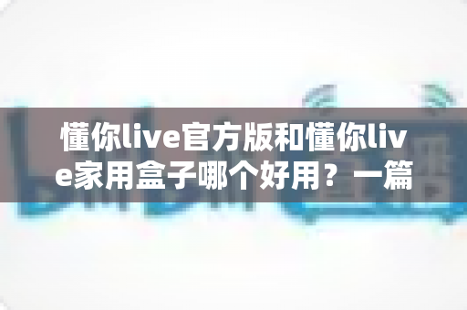 懂你live官方版和懂你live家用盒子哪个好用？一篇文章帮你彻底搞懂怎么选