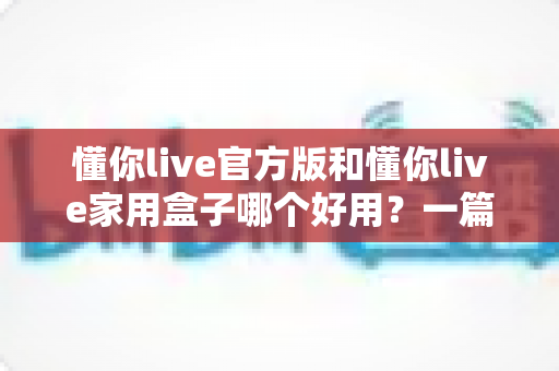 懂你live官方版和懂你live家用盒子哪个好用？一篇文章帮你彻底搞懂怎么选