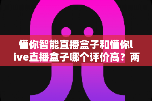 懂你智能直播盒子和懂你live直播盒子哪个评价高？两款直播设备口碑深度对比与选购指南