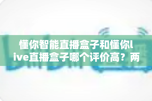 懂你智能直播盒子和懂你live直播盒子哪个评价高？两款直播设备口碑深度对比与选购指南