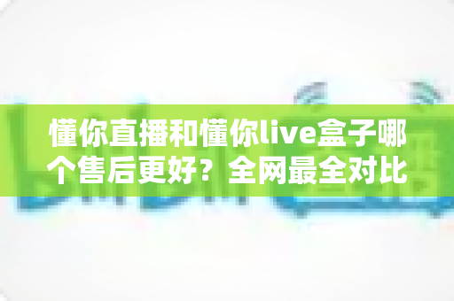 懂你直播和懂你live盒子哪个售后更好？全网最全对比解析帮你避坑选对