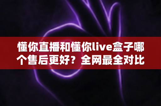 懂你直播和懂你live盒子哪个售后更好？全网最全对比解析帮你避坑选对