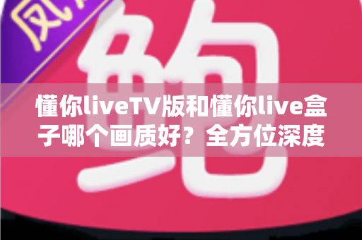 懂你liveTV版和懂你live盒子哪个画质好？全方位深度对比解析，帮你找到最清晰的大屏观影方案