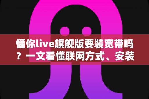 懂你live旗舰版要装宽带吗？一文看懂联网方式、安装条件与常见问题全解析