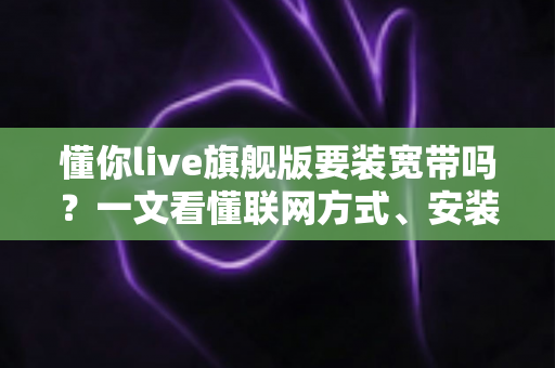 懂你live旗舰版要装宽带吗？一文看懂联网方式、安装条件与常见问题全解析
