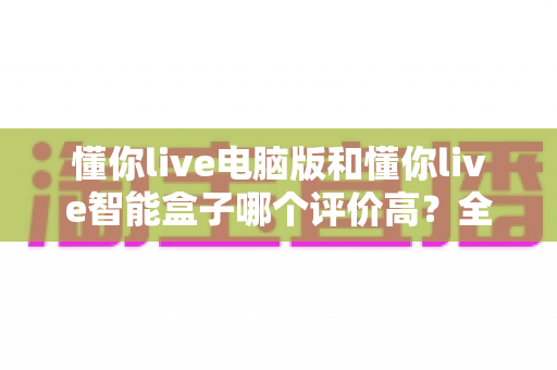 懂你live电脑版和懂你live智能盒子哪个评价高？全网口碑深度解析与选购指南