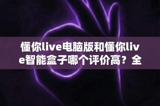 懂你live电脑版和懂你live智能盒子哪个评价高？全网口碑深度解析与选购指南