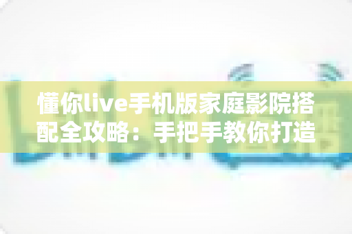 懂你live手机版家庭影院搭配全攻略：手把手教你打造沉浸式大屏观影体验