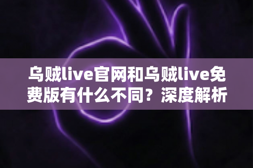 乌贼live官网和乌贼live免费版有什么不同？深度解析功能、安全与体验差异，帮你找到最适合自己的使用方式