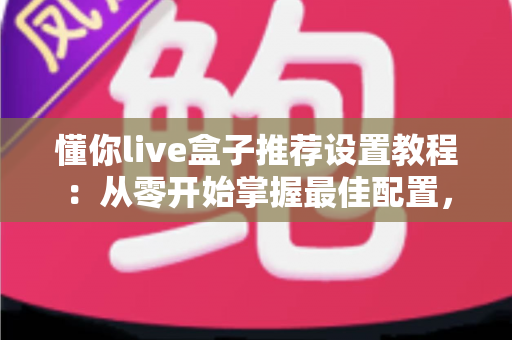 懂你live盒子推荐设置教程：从零开始掌握最佳配置，畅享流畅稳定的高清观影体验