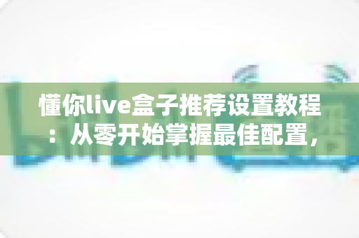 懂你live盒子推荐设置教程：从零开始掌握最佳配置，畅享流畅稳定的高清观影体验