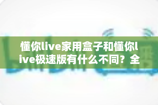 懂你live家用盒子和懂你live极速版有什么不同?全方位深度对比与选购指南 懂你live家用盒子和懂你live极速版有什么不同?全方位深度对比与选购指南