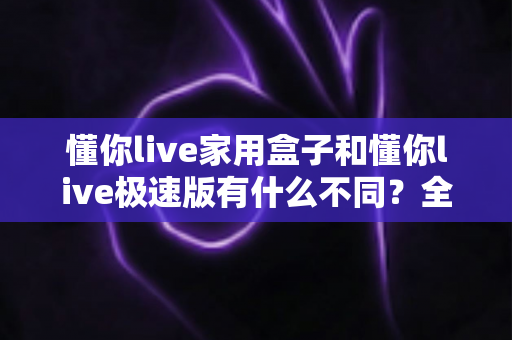 懂你live家用盒子和懂你live极速版有什么不同?全方位深度对比与选购指南 懂你live家用盒子和懂你live极速版有什么不同?全方位深度对比与选购指南