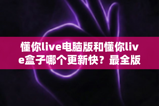 懂你live电脑版和懂你live盒子哪个更新快？最全版本更新速度对比与选择指南