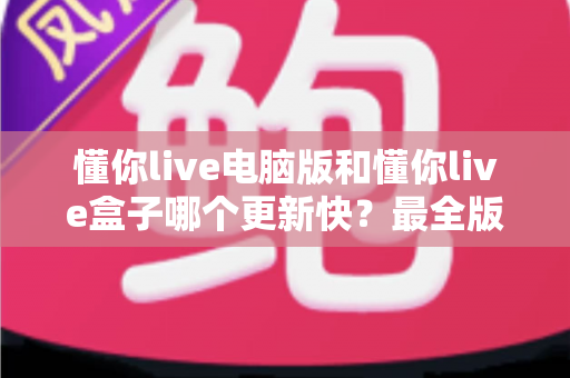 懂你live电脑版和懂你live盒子哪个更新快？最全版本更新速度对比与选择指南
