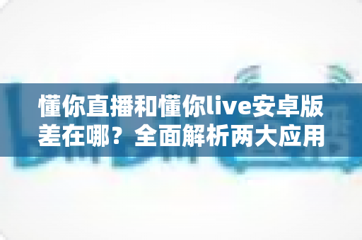 懂你直播和懂你live安卓版差在哪?全面解析两大应用的核心区别与选择建议 懂你直播和懂你live安卓版差在哪?全面解析两大应用的核心区别与选择建议