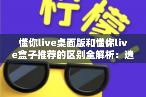懂你live桌面版和懂你live盒子推荐的区别全解析:选对版本,畅享直播新体验 懂你live桌面版和懂你live盒子推荐的区别全解析:选对版本,畅享直播新体验