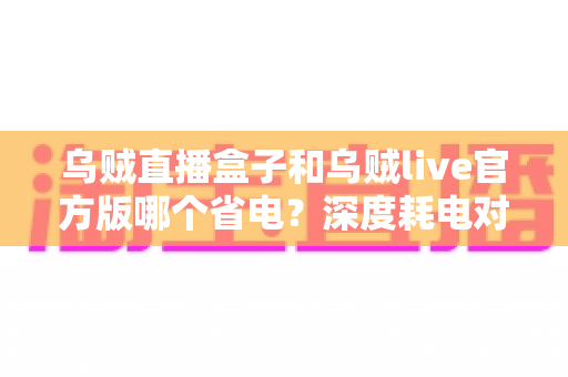 乌贼直播盒子和乌贼live官方版哪个省电?深度耗电对比与实用省电攻略全解析 乌贼直播盒子和乌贼live官方版哪个省电?深度耗电对比与实用省电攻略全解析