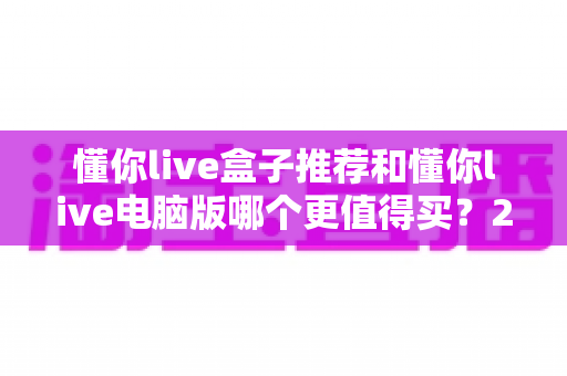 懂你live盒子推荐和懂你live电脑版哪个更值得买？2025最新选购指南帮你一次看懂
