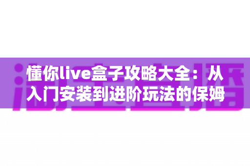 懂你live盒子攻略大全:从入门安装到进阶玩法的保姆级使用指南 懂你live盒子攻略大全:从入门安装到进阶玩法的保姆级使用指南